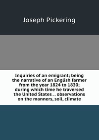 Inquiries of an emigrant; being the narrative of an English farmer from the year 1824 to 1830; during which time he traversed the United States . . observations on the manners, soil, climate