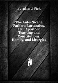 The Ante-Nicene Fathers: Lactantius, Etc., Apostolic Teaching and Constitutions, Homily, and Liturgies