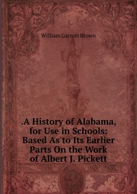 .A History of Alabama, for Use in Schools: Based As to Its Earlier Parts On the Work of Albert J. Pickett