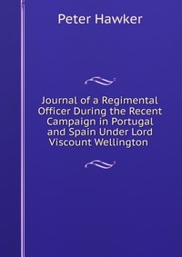 Journal of a Regimental Officer During the Recent Campaign in Portugal and Spain Under Lord Viscount Wellington