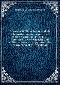 Governor William Tryon, and his administration in the province of North Carolina, 1765-1771. Services in a civil capacity and military career as . suppressed the insurrection of the regulator