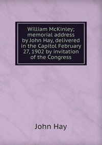 William McKinley; memorial address by John Hay, delivered in the Capitol February 27, 1902 by invitation of the Congress