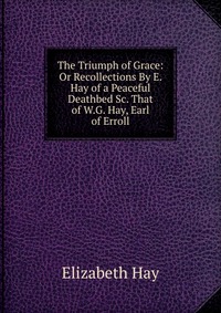 The Triumph of Grace: Or Recollections By E. Hay of a Peaceful Deathbed Sc. That of W.G. Hay, Earl of Erroll