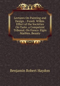 Lectures On Painting and Design .: Fuzeli. Wilkie. Effect of the Societies On Taste. a Competent Tribunal. On Fresco. Elgin Marbles. Beauty