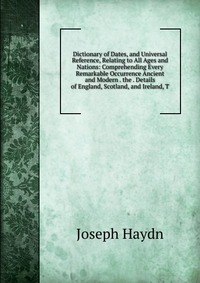 Dictionary of Dates, and Universal Reference, Relating to All Ages and Nations: Comprehending Every Remarkable Occurrence Ancient and Modern . the . Details of England, Scotland, and Ireland,