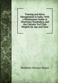 Training and Horse Management in India: With a Hindustanee Stable & Veterinary Vocabulary, and the Calcutta Turf Club Weights for Age and Class