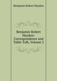 Benjamin Robert Haydon: Correspondence and Table-Talk, Volume 2