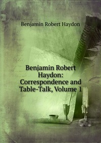 Benjamin Robert Haydon: Correspondence and Table-Talk, Volume 1