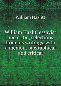 William Hazlit, essayist and critic; selections from his writings, with a memoir, biographical and critical