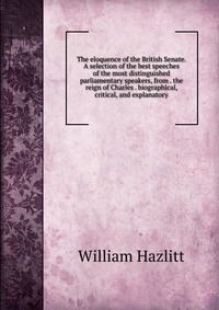 The eloquence of the British Senate. A selection of the best speeches of the most distinguished parliamentary speakers, from . the reign of Charles . biographical, critical, and explanatory