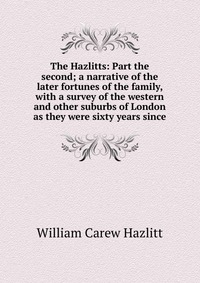 The Hazlitts: Part the second; a narrative of the later fortunes of the family, with a survey of the western and other suburbs of London as they were sixty years since