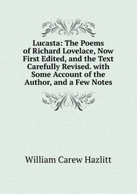 Lucasta: The Poems of Richard Lovelace, Now First Edited, and the Text Carefully Revised. with Some Account of the Author, and a Few Notes