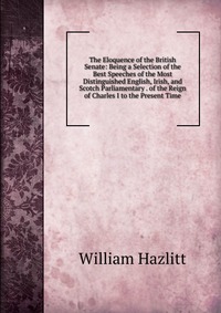 The Eloquence of the British Senate: Being a Selection of the Best Speeches of the Most Distinguished English, Irish, and Scotch Parliamentary . of the Reign of Charles I to the Present Time