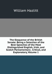 The Eloquence of the British Senate: Being a Selection of the Best Speeches of the Most Distinguished English, Irish, and Scotch Parliamentary . Critical, and Explanatory, Volume 1