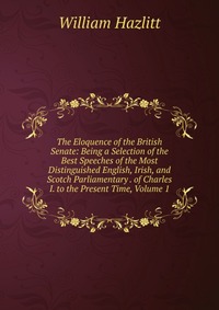 The Eloquence of the British Senate: Being a Selection of the Best Speeches of the Most Distinguished English, Irish, and Scotch Parliamentary . of Charles I. to the Present Time, Volume 1