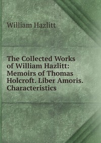 The Collected Works of William Hazlitt: Memoirs of Thomas Holcroft. Liber Amoris. Characteristics