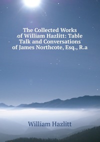 The Collected Works of William Hazlitt: Table Talk and Conversations of James Northcote, Esq., R.a