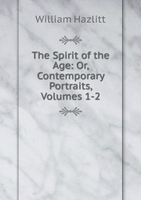 The Spirit of the Age: Or, Contemporary Portraits, Volumes 1-2