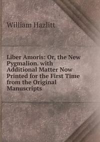 Liber Amoris: Or, the New Pygmalion. with Additional Matter Now Printed for the First Time from the Original Manuscripts