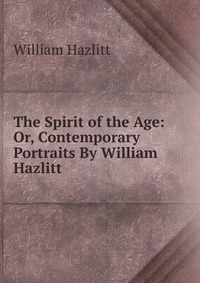 The Spirit of the Age: Or, Contemporary Portraits By William Hazlitt