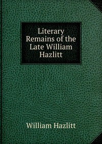 Literary Remains of the Late William Hazlitt