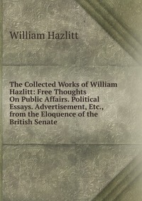 The Collected Works of William Hazlitt: Free Thoughts On Public Affairs. Political Essays. Advertisement, Etc., from the Eloquence of the British Senate