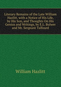 Literary Remains of the Late William Hazlitt. with a Notice of His Life, by His Son, and Thoughts On His Genius and Writings, by E.L. Bulwer and Mr. Sergeant Talfourd