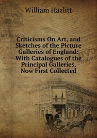 Criticisms On Art, and Sketches of the Picture Galleries of England: With Catalogues of the Principal Galleries, Now First Collected