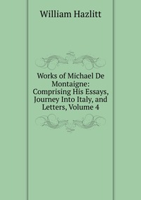 Works of Michael De Montaigne: Comprising His Essays, Journey Into Italy, and Letters, Volume 4