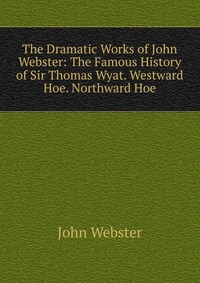 The Dramatic Works of John Webster: The Famous History of Sir Thomas Wyat. Westward Hoe. Northward Hoe