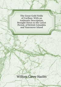 The Great Gold Fields of Cariboo: With an Authentic Description, Brought Down to the Latest Period, of British Columbia and Vancouver Island