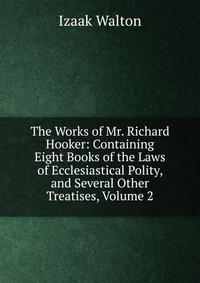 The Works of Mr. Richard Hooker: Containing Eight Books of the Laws of Ecclesiastical Polity, and Several Other Treatises, Volume 2