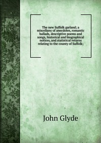 The new Suffolk garland; a miscellany of anecdotes, romantic ballads, descriptive poems and songs, historical and biographical notices, and statistical returns relating to the county of Suffo