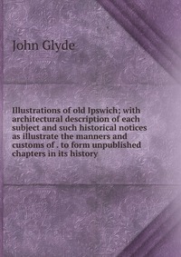 Illustrations of old Ipswich; with architectural description of each subject and such historical notices as illustrate the manners and customs of . to form unpublished chapters in its history