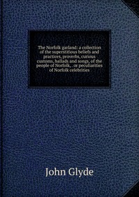 The Norfolk garland: a collection of the superstitious beliefs and practices, proverbs, curious customs, ballads and songs, of the people of Norfolk, . or peculiarities of Norfolk celebrities