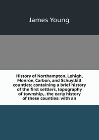 History of Northampton, Lehigh, Monroe, Carbon, and Schuylkill counties: containing a brief history of the first settlers, topography of township, . the early history of these counties: with 