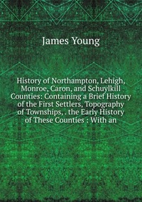 History of Northampton, Lehigh, Monroe, Caron, and Schuylkill Counties: Containing a Brief History of the First Settlers, Topography of Townships, . the Early History of These Counties : With