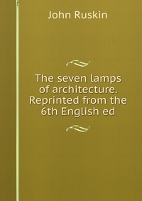 The seven lamps of architecture. Reprinted from the 6th English ed