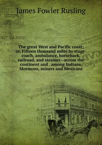 The great West and Pacific coast; or, Fifteen thousand miles by stage-coach, ambulance, horseback, railroad, and steamer--across the continent and . among Indians, Mormons, miners and Mexican