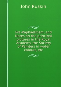 Pre-Raphaelitism; and Notes on the principal pictures in the Royal Academy, the Society of Painters in water colours, etc