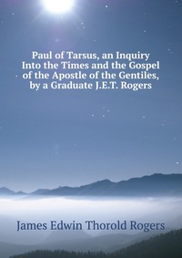 Paul of Tarsus, an Inquiry Into the Times and the Gospel of the Apostle of the Gentiles, by a Graduate J.E.T. Rogers