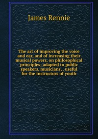 The art of improving the voice and ear, and of increasing their musical powers, on philosophical principles; adapted to public speakers, musicians, . useful for the instructors of youth