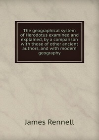 The geographical system of Herodotus examined and explained, by a comparison with those of other ancient authors, and with modern geography