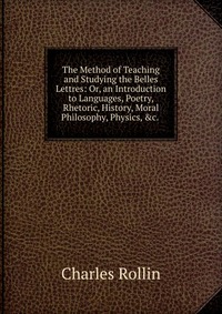 The Method of Teaching and Studying the Belles Lettres: Or, an Introduction to Languages, Poetry, Rhetoric, History, Moral Philosophy, Physics, &c