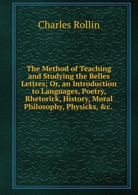 The Method of Teaching and Studying the Belles Lettres; Or, an Introduction to Languages, Poetry, Rhetorick, History, Moral Philosophy, Physicks, &c