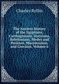 The Ancient History of the Egyptians, Carthaginians, Assyrians, Babylonians, Medes and Persians, Macedonians, and Grecians, Volume 6