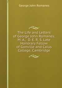 The Life and Letters of George John Romanes: M. A., D. E. R. S. Late Honorary Fellow of Gonville and Caius College, Cambridge