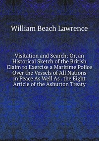 Visitation and Search: Or, an Historical Sketch of the British Claim to Exercise a Maritime Police Over the Vessels of All Nations in Peace As Well As . the Eight Article of the Ashurton Trea