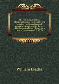 The franchise, a manual of registration and election law and practice (parliamentary and municipal): together with the acts of Parliament relating . down to the close of the session 42 & 