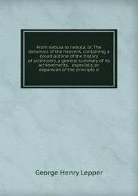 From nebula to nebula; or, The dynamics of the heavens, containing a broad outline of the history of astronomy, a general summary of its achievements, . especially an expansion of the princip